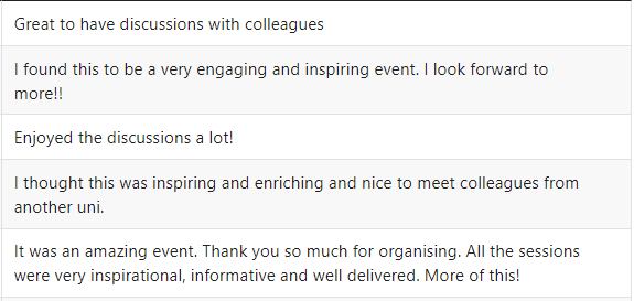 Feedback comments from networking meeting:Great to have discussions with colleagues. I found this to be a very engaging and inspiring event. I look forward to more!! Enjoyed the discussions a lot! I thought this was inspiring and enriching, and nice to meet colleagues from another uni! It was an amazing event. Thank you so much for organising. All the sessions were very inspirational, informative and well delivered. More of this!