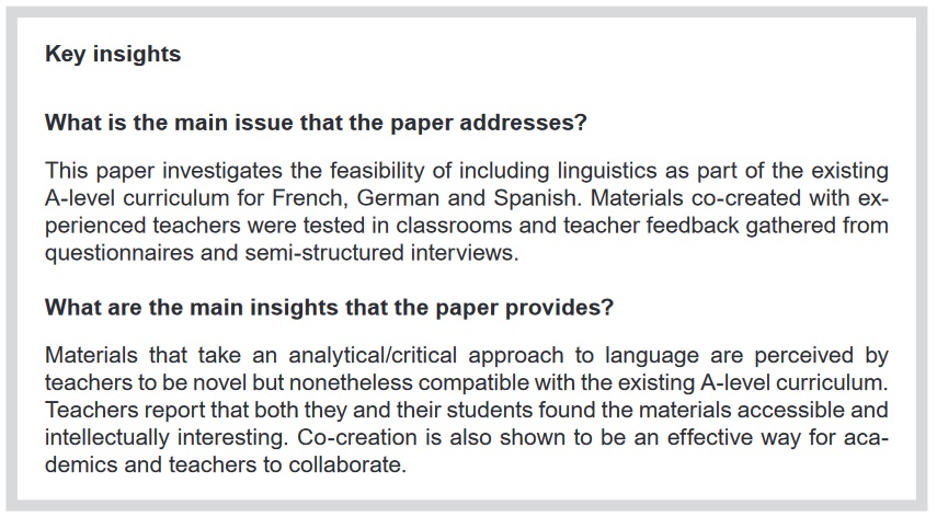  Key insights What is the main issue that the paper addresses? This paper investigates the feasibility of including linguistics as part of the existing A-level curriculum for French, German and Spanish. Materials co-created with experienced teachers were tested in classrooms and teacher feedback gathered from questionnaires and semi-structured interviews. What are the main insights that the paper provides? Materials that take an analytical/critical approach to language are perceived by teachers to be novel but nonetheless compatible with the existing A-level curriculum. Teachers report that both they and their students found the materials accessible and intellectually interesting. Co-creation is also shown to be an effective way for academics and teachers to collaborate.